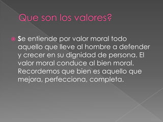 Que son los valores?Se entiende por valor moral todo aquello que lleve al hombre a defender y crecer en su dignidad de persona. El valor moral conduce al bien moral. Recordemos que bien es aquello que mejora, perfecciona, completa.