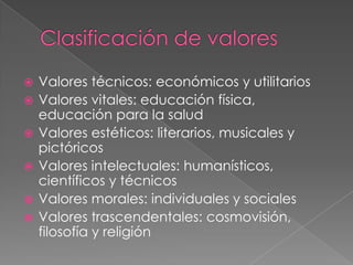 Clasificación de valoresValores técnicos: económicos y utilitariosValores vitales: educación física, educación para la saludValores estéticos: literarios, musicales y pictóricosValores intelectuales: humanísticos, científicos y técnicosValores morales: individuales y socialesValores trascendentales: cosmovisión, filosofía y religión