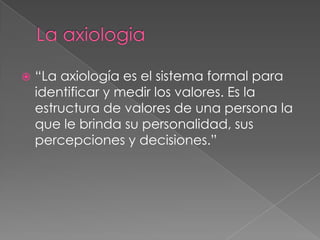 La axiologia“La axiología es el sistema formal para identificar y medir los valores. Es la estructura de valores de una persona la que le brinda su personalidad, sus percepciones y decisiones.”