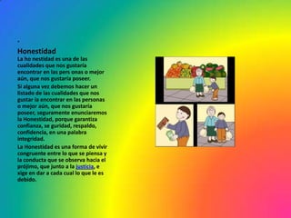 .
Honestidad
La ho nestidad es una de las
cualidades que nos gustaría
encontrar en las pers onas o mejor
aún, que nos gustaría poseer.
Si alguna vez debemos hacer un
listado de las cualidades que nos
gustar ía encontrar en las personas
o mejor aún, que nos gustaría
poseer, seguramente enunciaremos
la Honestidad, porque garantiza
confianza, se guridad, respaldo,
confidencia, en una palabra
integridad.
La Honestidad es una forma de vivir
congruente entre lo que se piensa y
la conducta que se observa hacia el
prójimo, que junto a la justicia, e
xige en dar a cada cual lo que le es
debido.
 