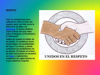 RESPETO


Vivir en sociedad nos hace
reflexionar sobre el valor del
respeto, pero con éste viene la
diferencia de ideas y la
tolerancia. En pocas palabras
¿Qué actitud; hay que saber
sobre el Respeto, la Pluralidad y
la Tolerancia?
Hablar de respeto es hablar de
los demás. Es establecer hasta
donde llegan mis posibilidades
de hacer o no hacer, y dónde
comienzan las posibilidades de
los demás. El respeto es la base
de toda convivencia en sociedad.
Las leyes y reglamentos
establecen las reglas básicas de
lo que debemos respetar.
 