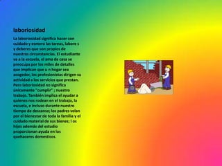 laboriosidad
La laboriosidad significa hacer con
cuidado y esmero las tareas, labore s
y deberes que son propios de
nuestras circunstancias. El estudiante
va a la escuela, el ama de casa se
preocupa por los miles de detalles
que implican que u n hogar sea
acogedor, los profesionistas dirigen su
actividad a los servicios que prestan.
Pero laboriosidad no significa
únicamente "cumplir" ; nuestro
trabajo. También implica el ayudar a
quienes nos rodean en el trabajo, la
escuela, e incluso durante nuestro
tiempo de descanso; los padres velan
por el bienestar de toda la familia y el
cuidado material de sus bienes; l os
hijos además del estudio
proporcionan ayuda en los
quehaceres domesticos.
 