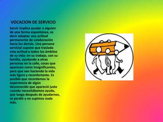 VOCACION DE SERVICIO
Servir implica ayudar a alguien
de una forma espontánea, es
decir adoptar una actitud
permanente de colaboración
hacia los demás. Una persona
servicial supone que traslada
esta actitud a todos los ámbitos
de su vida: en su trabajo, con su
familia, ayudando a otras
personas en la calle, cosas que
aparecen como insignificantes,
pero que van haciendo la vida
más ligera y reconfortante. Es
posible que recordemos la
experiencia de algún
desconocido que apareció justo
cuando necesitábamos ayuda,
que luego después de ayudarnos,
se perdió y no supimos nada
más.
 