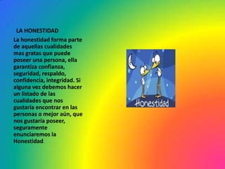 LA HONESTIDAD
La honestidad forma parte
de aquellas cualidades
mas gratas que puede
poseer una persona, ella
garantiza confianza,
seguridad, respaldo,
confidencia, integridad. Si
alguna vez debemos hacer
un listado de las
cualidades que nos
gustaría encontrar en las
personas o mejor aún, que
nos gustaría poseer,
seguramente
enunciaremos la
Honestidad.
 