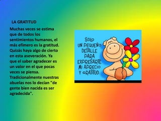 LA GRATITUD
Muchas veces se estima
que de todos los
sentimientos humanos, el
más efímero es la gratitud.
Quizás haya algo de cierto
en esta aseveración. Ya
que el saber agradecer es
un valor en el que pocas
veces se piensa.
Tradicionalmente nuestras
abuelas nos lo decían "de
gente bien nacida es ser
agradecida".
 