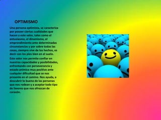 OPTIMISMO
Una persona optimista, se caracteriza
por poseer ciertas cualidades que
hacen a este valor, tales como el
entusiasmo, el dinamismo, el
emprendimiento ante determinadas
circunstancias y por sobre todas las
cosas, siempre vive de los hechos, es
decir con los pies bien en el suelo.
Este valor nos permite confiar en
nuestras capacidades y posibilidades,
enfrentando con perseverancia y
estado anímico muy positivo ante
cualquier dificultad que se nos
presente en el camino. Nos ayuda, a
descubrir lo bueno de las personas
que nos rodean y a aceptar todo tipo
de favores que nos ofrezcan de
corazón.
 
