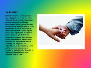 LA LEALTAD
La lealtad implica un corresponder,
una obligación que se tiene al haber
obtenido algo provechoso. Resulta un
compromiso a defender lo que
creemos y en quien creemos. Por eso,
el concepto de lealtad se entronca con
temas como la Patria, el trabajo, la
familia o la amistad. Cuando alguien
nos ha dado algo bueno, le debemos
mucho más que agradecimiento.
La lealtad es un valor, pues quien es
traidor, se queda solo. Necesitamos
ser leales con aquellos que nos han
ayudado: ese amigo que nos
defendió, el país que nos acoge como
patria, esa empresa que nos da
trabajo. La lealtad implica defender a
quien nos ha ayudado, en otras
palabras “sacar la cara”.
 