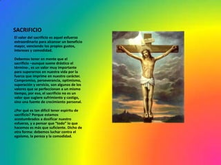 SACRIFICIO
El valor del sacrificio es aquel esfuerzo
extraordinario para alcanzar un beneficio
mayor, venciendo los propios gustos,
intereses y comodidad.

Debemos tener en mente que el
sacrificio –aunque suene drástico el
término-, es un valor muy importante
para superarnos en nuestra vida por la
fuerza que imprime en nuestro carácter.
Compromiso, perseverancia, optimismo,
superación y servicio, son algunos de los
valores que se perfeccionan a un mismo
tiempo, por eso, el sacrificio no es un
valor que sugiere sufrimiento y castigo,
sino una fuente de crecimiento personal.

¿Por qué es tan difícil tener espíritu de
sacrificio? Porque estamos
acostumbrados a dosificar nuestro
esfuerzo, y a pensar que “todo” lo que
hacemos es más que suficiente. Dicho de
otra forma: debemos luchar contra el
egoísmo, la pereza y la comodidad.
 