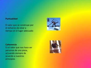 .

Puntualidad

El valor que se construye por
el esfuerzo de estar a
tiempo en el lugar adecuado




Coherencia
Es el valor que nos hace ser
personas de una pieza,
actuando siempre de
acuerdo a nuestros
principios.
 