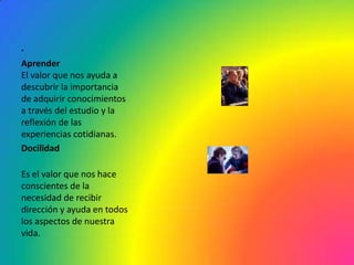 .
Aprender
El valor que nos ayuda a
descubrir la importancia
de adquirir conocimientos
a través del estudio y la
reflexión de las
experiencias cotidianas.
Docilidad

Es el valor que nos hace
conscientes de la
necesidad de recibir
dirección y ayuda en todos
los aspectos de nuestra
vida.
 