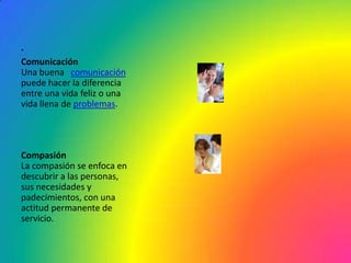 .
Comunicación
Una buena comunicación
puede hacer la diferencia
entre una vida feliz o una
vida llena de problemas.




Compasión
La compasión se enfoca en
descubrir a las personas,
sus necesidades y
padecimientos, con una
actitud permanente de
servicio.
 