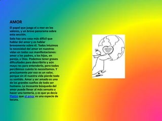 AMOR
El papel que juega el a mor en los
valores, y un breve panorama sobre
esta sección.
Solo hay una cosa más difícil que
hablar del amor y es hablar
brevemente sobre él. Todos intuimos
la necesidad del amor en nuestras
vidas en todas sus manifestaciones:
amor a los padres, a los hijos, en
pareja, a Dios. Podemos tener graves
dificultades para describirlo y aún
mayo res para entenderlo, pero todos
percibimos cuánto lo necesitamos. Y
precisamente por eso es un valor,
porque sin él nuestra vida pierde todo
su sentido. Amar y ser amado es uno
de los grandes sueños de todo ser
humano. La incesante búsqueda del
amor puede llevar al más sensato a
hacer una tontería, y es que ya decía
Platón que el amor es una especie de
locura.
 