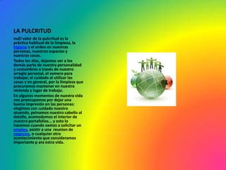 LA PULCRITUD
nuEl valor de la pulcritud es la
práctica habitual de la limpieza, la
higiene y el orden en nuestras
personas, nuestros espacios y
nuestras cosas.
Todos los días, dejamos ver a los
demás parte de nuestra personalidad
y costumbres a través de nuestro
arreglo personal, el esmero para
trabajar, el cuidado al utilizar las
cosas y en general, por la limpieza que
procuramos mantener en nuestra
vivienda y lugar de trabajo.
En algunos momentos de nuestra vida
nos preocupamos por dejar una
buena impresión en las personas:
elegimos con cuidado nuestro
atuendo, peinamos nuestro cabello al
detalle, acomodamos el interior de
nuestro portafolios... y esto lo
hacemos cuando vamos a solicitar un
empleo, asistir a una reunion de
negocios, o cualquier otro
acontecimiento que consideramos
importante p ara estra vida.
 