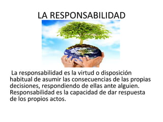 LA RESPONSABILIDAD




La responsabilidad es la virtud o disposición
habitual de asumir las consecuencias de las propias
decisiones, respondiendo de ellas ante alguien.
Responsabilidad es la capacidad de dar respuesta
de los propios actos.
 