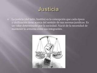    La justicia (del latín, Iustitia) es la concepción que cada época
    y civilización tiene acerca del sentido de sus normas jurídicas. Es
    un valor determinado por la sociedad. Nació de la necesidad de
    mantener la armonía entre sus integrantes.
 