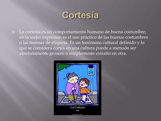    La cortesía es un comportamiento humano de buena costumbre;
    en la mejor expresión es el uso práctico de las buenas costumbres
    o las normas de etiqueta. Es un fenómeno cultural definido y lo
    que se considera cortés en una cultura puede a menudo ser
    absolutamente grosero o simplemente extraño en otra.
 
