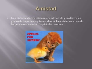   La amistad se da en distintas etapas de la vida y en diferentes
    grados de importancia y trascendencia. La amistad nace cuando
    las personas encuentran inquietudes comunes.
 