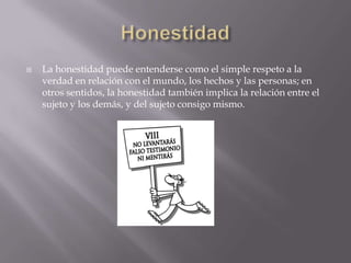    La honestidad puede entenderse como el simple respeto a la
    verdad en relación con el mundo, los hechos y las personas; en
    otros sentidos, la honestidad también implica la relación entre el
    sujeto y los demás, y del sujeto consigo mismo.
 