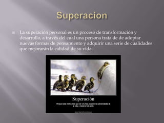    La superación personal es un proceso de transformación y
    desarrollo, a través del cual una persona trata de de adoptar
    nuevas formas de pensamiento y adquirir una serie de cualidades
    que mejorarán la calidad de su vida.
 