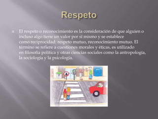    El respeto o reconocimiento es la consideración de que alguien o
    incluso algo tiene un valor por sí mismo y se establece
    como reciprocidad: respeto mutuo, reconocimiento mutuo. El
    término se refiere a cuestiones morales y éticas, es utilizado
    en filosofía política y otras ciencias sociales como la antropología,
    la sociología y la psicología.
 