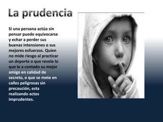 Si una persona actúa sin
pensar puede equivocarse
y echar a perder sus
buenas intensiones o sus
mejores esfuerzos. Quien
no mide riesgo al practicar
un deporte o que revela lo
que le a contado su mejor
amigo en calidad de
secreto, o que se mete en
calles peligrosas sin
precaución, esta
realizando actos
imprudentes.
 