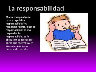 ¿A que otra palabra se
parece la palabra
responsabilidad? A
responder ¿cierto? Pues la
responsabilidad es eso:
responder. La
responsabilidad es la
obligación de responder
por lo que hacemos y, en
ocasiones por lo que
hacemos los demás.
 