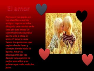 Piensa en tus papás, en
tus abuelitos o en tus
amigos: seguro se te ha
dibujado una sonrisa en la
cara por que existe un
sentimiento maravilloso
que te une a ellos: el
amor. El amor es una
fuerza tan poderosa que
explota hacia fuera y
siempre tiende hacia lo
bueno. Amar es
preocuparte por los
demás: solo quieres lo
mejor para ellos y no
quieres que nada malo les
pase.
 