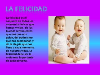 La felicidad es el
conjunto de todos los
momentos felices que
hemos vivido , de los
buenos sentimientos
que nos que nos
guían, del optimismo
que nos acompañan y
de la alegría que nos
llena a cada momento
de nuestras vidas. La
felicidad debe ser la
meta mas importante
de cada persona.
 