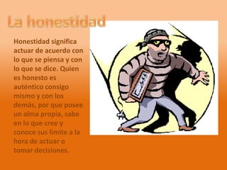 Honestidad significa
actuar de acuerdo con
lo que se piensa y con
lo que se dice. Quien
es honesto es
auténtico consigo
mismo y con los
demás, por que posee
un alma propia, sabe
en lo que cree y
conoce sus limite a la
hora de actuar o
tomar decisiones.
 