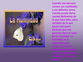 Cuando una persona
conoce sus cualidades
y sus defectos como
cuando puede darse
cuenta fácilmente de
lo que hace bien, pero
también de lo que
haces mal como
decimos que esa
persona tiene el valor
de la humildad. La
humildad es la
capacidad para
vernos en nuestra
verdadera dimensión
y que nos permite ser
consientes de lo que
somos.
 