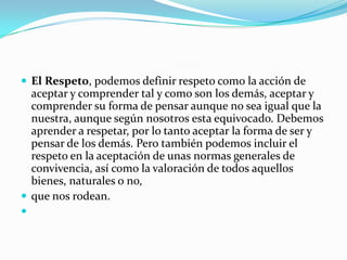  El Respeto, podemos definir respeto como la acción de
  aceptar y comprender tal y como son los demás, aceptar y
  comprender su forma de pensar aunque no sea igual que la
  nuestra, aunque según nosotros esta equivocado. Debemos
  aprender a respetar, por lo tanto aceptar la forma de ser y
  pensar de los demás. Pero también podemos incluir el
  respeto en la aceptación de unas normas generales de
  convivencia, así como la valoración de todos aquellos
  bienes, naturales o no,
 que nos rodean.

 