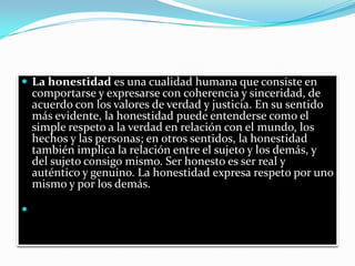  La honestidad es una cualidad humana que consiste en
    comportarse y expresarse con coherencia y sinceridad, de
    acuerdo con los valores de verdad y justicia. En su sentido
    más evidente, la honestidad puede entenderse como el
    simple respeto a la verdad en relación con el mundo, los
    hechos y las personas; en otros sentidos, la honestidad
    también implica la relación entre el sujeto y los demás, y
    del sujeto consigo mismo. Ser honesto es ser real y
    auténtico y genuino. La honestidad expresa respeto por uno
    mismo y por los demás.


 