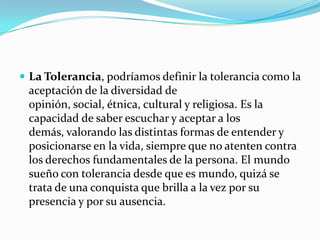  La Tolerancia, podríamos definir la tolerancia como la
 aceptación de la diversidad de
 opinión, social, étnica, cultural y religiosa. Es la
 capacidad de saber escuchar y aceptar a los
 demás, valorando las distintas formas de entender y
 posicionarse en la vida, siempre que no atenten contra
 los derechos fundamentales de la persona. El mundo
 sueño con tolerancia desde que es mundo, quizá se
 trata de una conquista que brilla a la vez por su
 presencia y por su ausencia.
 