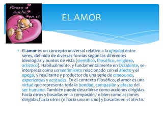EL AMOR


El amor es un concepto universal relativo a la afinidad entre
seres, definido de diversas formas según las diferentes
ideologías y puntos de vista (científico, filosófico, religioso,
artístico). Habitualmente, y fundamentalmente en Occidente, se
interpreta como un sentimiento relacionado con el afecto y el
apego, y resultante y productor de una serie de emociones,
experiencias y actitudes. En el contexto filosófico, el amor es una
virtud que representa toda la bondad, compasión y afecto del
ser humano. También puede describirse como acciones dirigidas
hacia otros y basadas en la compasión,1 o bien como acciones
dirigidas hacia otros (o hacia uno mismo) y basadas en el afecto.1
 