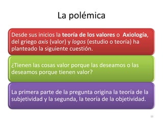 La polémica
Desde sus inicios la teoría de los valores o Axiología,
del griego axis (valor) y logos (estudio o teoría) ha
planteado la siguiente cuestión.

¿Tienen las cosas valor porque las deseamos o las
deseamos porque tienen valor?


La primera parte de la pregunta origina la teoría de la
subjetividad y la segunda, la teoría de la objetividad.

                                                          10
 