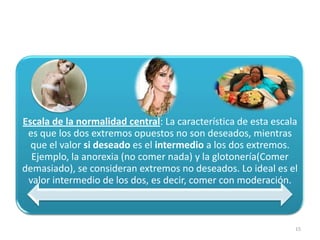 Escala de la normalidad central: La característica de esta escala
 es que los dos extremos opuestos no son deseados, mientras
  que el valor si deseado es el intermedio a los dos extremos.
  Ejemplo, la anorexia (no comer nada) y la glotonería(Comer
demasiado), se consideran extremos no deseados. Lo ideal es el
 valor intermedio de los dos, es decir, comer con moderación.



                                                                15
 