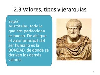 2.3 Valores, tipos y jerarquías
Según
Aristóteles, todo lo
que nos perfecciona
es bueno. De ahí que
el valor principal del
ser humano es la
BONDAD, de donde se
derivan los demás
valores.

                                    3
 