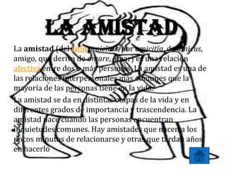 La Amistad
La amistad (del latín amicĭtas, por amicitĭa, de amicus,
amigo, que deriva de amare, amar) es una relación
afectiva entre dos o más personas. La amistad es una de
las relaciones interpersonales más comunes que la
mayoría de las personas tiene en la vida.
La amistad se da en distintas etapas de la vida y en
diferentes grados de importancia y trascendencia. La
amistad nace cuando las personas encuentran
inquietudes comunes. Hay amistades que nacen a los
pocos minutos de relacionarse y otras que tardan años
en hacerlo
 