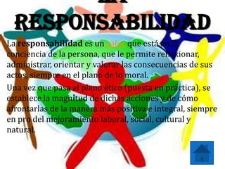 La
  Responsabilidad
La responsabilidad es un valor que está en la
conciencia de la persona, que le permite reflexionar,
administrar, orientar y valorar las consecuencias de sus
actos, siempre en el plano de lo moral.
Una vez que pasa al plano ético (puesta en práctica), se
establece la magnitud de dichas acciones y de cómo
afrontarlas de la manera más positiva e integral, siempre
en pro del mejoramiento laboral, social, cultural y
natural.
 