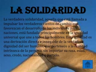 La solidaridad
La verdadera solidaridad, aquella que está llamada a
impulsar los verdaderos vientos de cambio que
favorezcan el desarrollo de los individuos y las
naciones, está fundada principalmente en la igualdad
universal que une a todos los hombres. Esta igualdad es
una derivación directa e innegable de la verdadera
dignidad del ser humano, que pertenece a la realidad
intrínseca de la persona, sin importar su raza, edad,
sexo, credo, nacionalidad o partido.
 