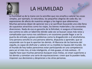 LA HUMILDAD
La humildad va de la mano con la sencillez que nos enseña a valorar las cosas
simples, por ejemplo, la naturaleza, las pequeñas alegrías de cada día, las
expresiones de afecto de nuestros amigos y los logros que obtenemos.
Muchas personas dejan de apreciar eso y se sacrifican buscando una vida llena
de supuestos atractivos como los viajes, los bienes materiales y las constantes
diversiones. Nada de eso es garantía de la felicidad, ni asegura el bienestar,
ese camino es sólo un laberinto dónde cada vez se buscan cosas más raras y
complicadas que nunca nos satisfacen y en ocasiones puede llegar a ser la
puerta de entrada a graves problemas como la drogadicción o el alcoholismo.
Una persona sencilla es una persona abierta, dispuesta a aprender, que se
sorprende con lo que le aportan los demás. Al liberarse de las barreras del
orgullo, es capaz de disfrutar y valorar en su medida la riqueza del mundo. En
el mundo de hoy todos parecemos estar participando en una competencia
para ser el más rico, el más inteligente, el más guapo, el más exitoso… El
orgullo hace que muchas personas busquen esas metas, se crean superiores a
los demás y cometan una serie de equivocaciones: creen que lo pueden todo,
imponen sus decisiones y desprecian a las otras personas.
 