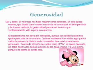 Generosidad
Dar y darse. El valor que nos hace mejorar como personas. En esta época
  nuestra, que exalta como valores supremos la comodidad, el éxito personal
  y la riqueza material, la generosidad parece ser lo único que
  verdaderamente vale la pena en esta vida.

  El egocentrismo nos lleva a la infelicidad, aunque la sociedad actual nos
  quiera persuadir de lo contrario. Quienes realmente han hecho algo que ha
  valido la pena en la historia de la humanidad han sido los seres más
  generosos. Cuando la atención se vuelca hacia el "Yo", se acaba haciendo
  un doble daño: a los demás mientras se les pasa encima, y a uno mismo,
  porque a la postre se queda solo.
 