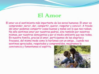 El Amor
El amor es el sentimiento más importante de los seres humanos. El amor es
   comprender, servir, dar, compartir, querer, respetar y convivir. A través
   del amor podemos compartir cosas buenas y malas con lo que nos rodean.
   No sólo sentimos amor por nuestros padres, sino también por nosotros
   mismos, por nuestros semejantes y por el medio ambiente que nos rodea.
   En nuestra familia, gracias al amor, participamos de las alegrías y
   fracasos, del mismo modo como lo haríamos con un amigo... cuando nos
   sentimos apreciados, respetados y comprendidos, mejoramos la
   convivencia y fomentamos el espíritu.
 