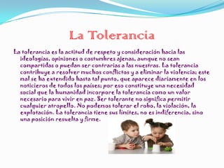 La Tolerancia
La tolerancia es la actitud de respeto y consideración hacia las
  ideologías, opiniones o costumbres ajenas, aunque no sean
  compartidas o puedan ser contrarias a las nuestras. La tolerancia
  contribuye a resolver muchos conflictos y a eliminar la violencia; este
  mal se ha extendido hasta tal punto, que aparece diariamente en los
  noticieros de todos los países; por eso constituye una necesidad
  social que la humanidad incorpore la tolerancia como un valor
  necesario para vivir en paz. Ser tolerante no significa permitir
  cualquier atropello. No podemos tolerar el robo, la violación, la
  explotación. La tolerancia tiene sus límites, no es indiferencia, sino
  una posición resuelta y firme.
 