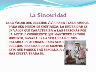 La Sinceridad
Es un valor que debemos vivir para tener amigos,
  para ser dignos de confianza. La Sinceridad es
  un valor que caracteriza a las personas por
  la actitud congruente que mantienen en todo
  momento, basada en la veracidad de sus
  palabras y acciones. Para ser sinceros
  debemos procurar decir siempre la verdad,
  esto que parece tan sencillo, a veces es lo que
  más cuesta trabajo.
 