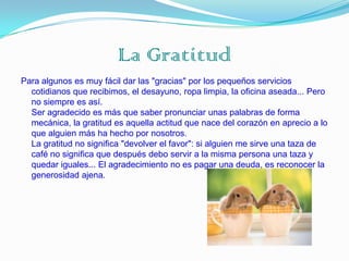 La Gratitud
Para algunos es muy fácil dar las "gracias" por los pequeños servicios
  cotidianos que recibimos, el desayuno, ropa limpia, la oficina aseada... Pero
  no siempre es así.
  Ser agradecido es más que saber pronunciar unas palabras de forma
  mecánica, la gratitud es aquella actitud que nace del corazón en aprecio a lo
  que alguien más ha hecho por nosotros.
  La gratitud no significa "devolver el favor": si alguien me sirve una taza de
  café no significa que después debo servir a la misma persona una taza y
  quedar iguales... El agradecimiento no es pagar una deuda, es reconocer la
  generosidad ajena.
 