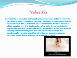Valentía
La valentía es un valor universal que nos enseña a defender aquello
 que vale la pena, a dominar nuestros miedos y a sobreponernos en
 la adversidad. Sin la valentía, en los momentos difíciles nuestras
 vidas podrían irse a la deriva, sin embargo la fortaleza interior
 conducida por una conciencia recta, pueden llevarnos más lejos de
 lo que podríamos imaginar. Ser valiente no es sencillo. En
 ocasiones, la valentía significa afrontar las consecuencias de
 nuestros actos, los productos de nuestros errores.
 