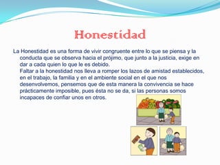Honestidad
La Honestidad es una forma de vivir congruente entre lo que se piensa y la
  conducta que se observa hacia el prójimo, que junto a la justicia, exige en
  dar a cada quien lo que le es debido.
  Faltar a la honestidad nos lleva a romper los lazos de amistad establecidos,
  en el trabajo, la familia y en el ambiente social en el que nos
  desenvolvemos, pensemos que de esta manera la convivencia se hace
  prácticamente imposible, pues ésta no se da, si las personas somos
  incapaces de confiar unos en otros.
 