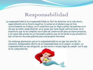 Responsabilidad
La responsabilidad (o la irresponsabilidad) es fácil de detectar en la vida diaria,
  especialmente en su faceta negativa: la vemos en el plomero que no hizo
  correctamente su trabajo, en el carpintero que no llegó a pintar las puertas en el
  día que se había comprometido, en el joven que tiene bajas calificaciones, en el
  arquitecto que no ha cumplido con el plan de construcción para un nuevo proyecto,
  y en casos más graves en un funcionario público que no ha hecho lo que prometió o
  que utiliza los recursos públicos para sus propios intereses.

  Sin embargo plantearse qué es la responsabilidad no es algo tan sencillo. Un
  elemento indispensable dentro de la responsabilidad es el cumplir un deber. La
  responsabilidad es una obligación, ya sea moral o incluso legal de cumplir con lo que
  se ha comprometido.
 