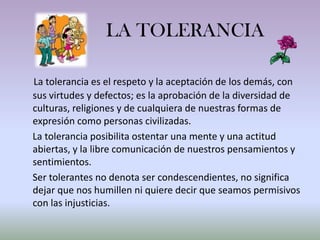 LA TOLERANCIA

La tolerancia es el respeto y la aceptación de los demás, con
sus virtudes y defectos; es la aprobación de la diversidad de
culturas, religiones y de cualquiera de nuestras formas de
expresión como personas civilizadas.
La tolerancia posibilita ostentar una mente y una actitud
abiertas, y la libre comunicación de nuestros pensamientos y
sentimientos.
Ser tolerantes no denota ser condescendientes, no significa
dejar que nos humillen ni quiere decir que seamos permisivos
con las injusticias.
 